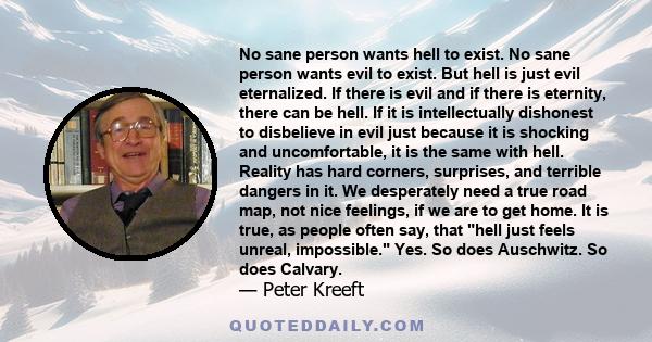 No sane person wants hell to exist. No sane person wants evil to exist. But hell is just evil eternalized. If there is evil and if there is eternity, there can be hell. If it is intellectually dishonest to disbelieve in 