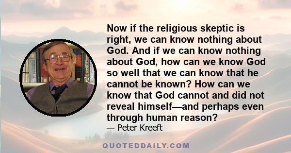 Now if the religious skeptic is right, we can know nothing about God. And if we can know nothing about God, how can we know God so well that we can know that he cannot be known? How can we know that God cannot and did