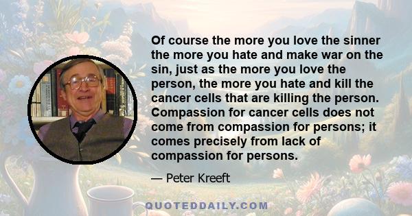 Of course the more you love the sinner the more you hate and make war on the sin, just as the more you love the person, the more you hate and kill the cancer cells that are killing the person. Compassion for cancer