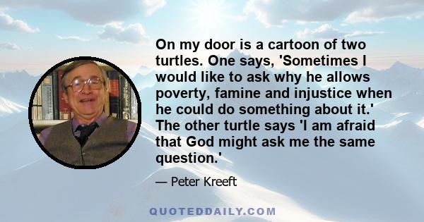 On my door is a cartoon of two turtles. One says, 'Sometimes I would like to ask why he allows poverty, famine and injustice when he could do something about it.' The other turtle says 'I am afraid that God might ask me 