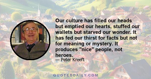 Our culture has filled our heads but emptied our hearts, stuffed our wallets but starved our wonder. It has fed our thirst for facts but not for meaning or mystery. It produces nice people, not heroes.