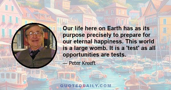 Our life here on Earth has as its purpose precisely to prepare for our eternal happiness. This world is a large womb. It is a 'test' as all opportunities are tests.