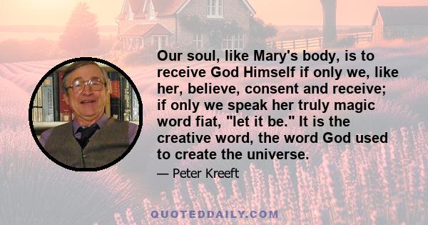 Our soul, like Mary's body, is to receive God Himself if only we, like her, believe, consent and receive; if only we speak her truly magic word fiat, let it be. It is the creative word, the word God used to create the