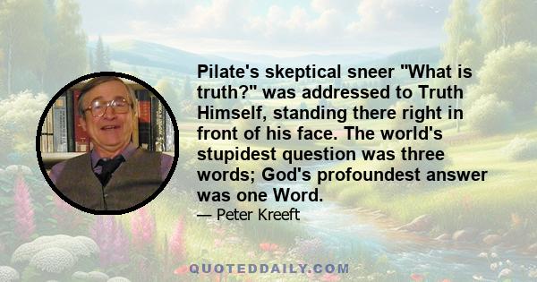 Pilate's skeptical sneer What is truth? was addressed to Truth Himself, standing there right in front of his face. The world's stupidest question was three words; God's profoundest answer was one Word.