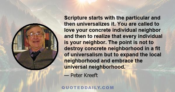 Scripture starts with the particular and then universalizes it. You are called to love your concrete individual neighbor and then to realize that every individual is your neighbor. The point is not to destroy concrete