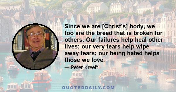 Since we are [Christ's] body, we too are the bread that is broken for others. Our failures help heal other lives; our very tears help wipe away tears; our being hated helps those we love.