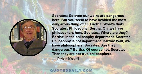 Socrates: So even our walks are dangerous here. But you seem to have avoided the most dangerous thing of all. Bertha: What's that? Socrates: Philosophy. Bertha: Oh, we have philosophers here. Socrates: Where are they?