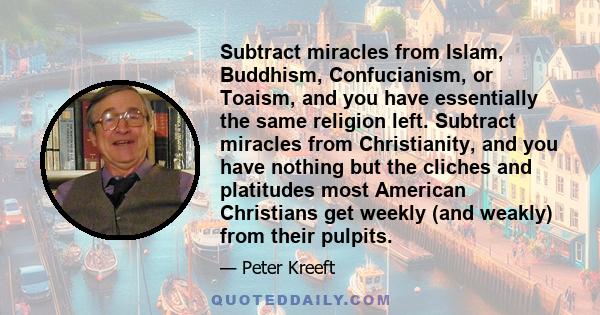 Subtract miracles from Islam, Buddhism, Confucianism, or Toaism, and you have essentially the same religion left. Subtract miracles from Christianity, and you have nothing but the cliches and platitudes most American