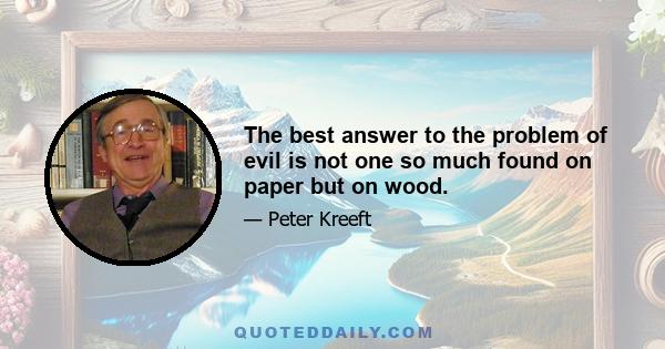 The best answer to the problem of evil is not one so much found on paper but on wood.