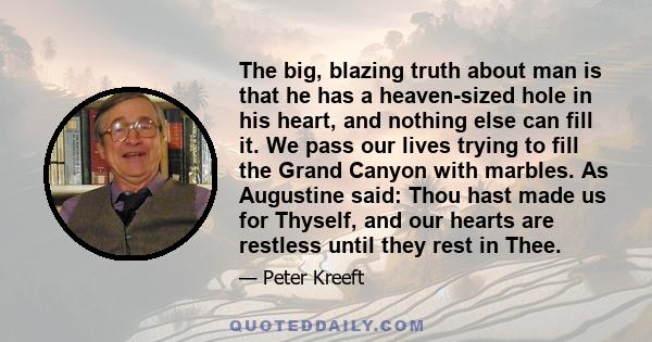 The big, blazing truth about man is that he has a heaven-sized hole in his heart, and nothing else can fill it. We pass our lives trying to fill the Grand Canyon with marbles. As Augustine said: Thou hast made us for