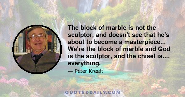 The block of marble is not the sculptor, and doesn't see that he's about to become a masterpiece... We're the block of marble and God is the sculptor, and the chisel is.... everything.