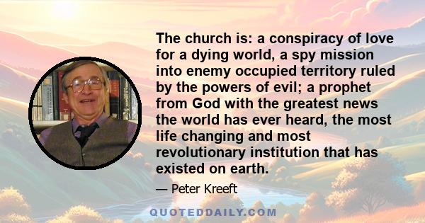 The church is: a conspiracy of love for a dying world, a spy mission into enemy occupied territory ruled by the powers of evil; a prophet from God with the greatest news the world has ever heard, the most life changing