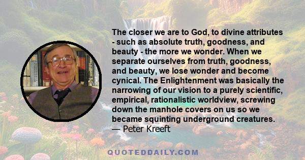 The closer we are to God, to divine attributes - such as absolute truth, goodness, and beauty - the more we wonder. When we separate ourselves from truth, goodness, and beauty, we lose wonder and become cynical. The