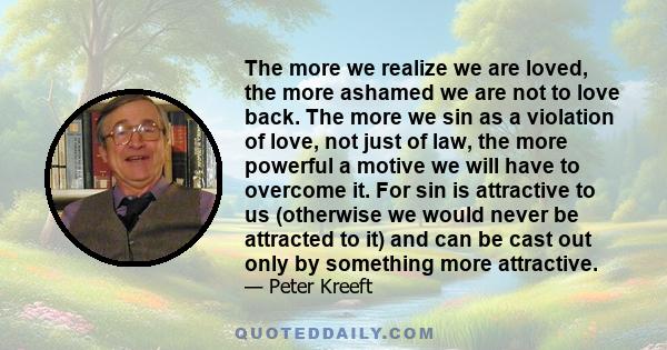 The more we realize we are loved, the more ashamed we are not to love back. The more we sin as a violation of love, not just of law, the more powerful a motive we will have to overcome it. For sin is attractive to us