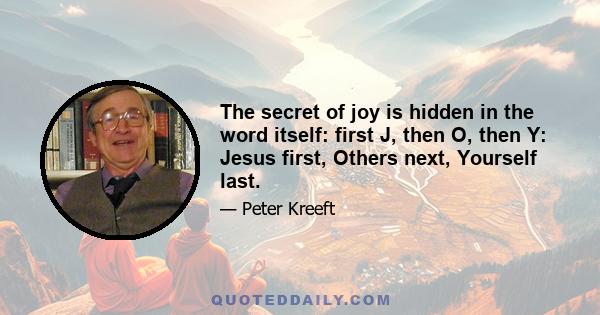 The secret of joy is hidden in the word itself: first J, then O, then Y: Jesus first, Others next, Yourself last.