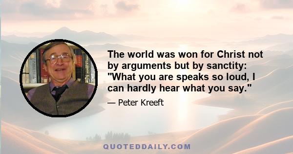 The world was won for Christ not by arguments but by sanctity: What you are speaks so loud, I can hardly hear what you say.