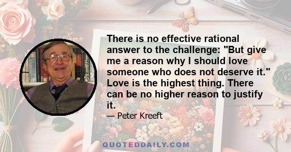 There is no effective rational answer to the challenge: But give me a reason why I should love someone who does not deserve it. Love is the highest thing. There can be no higher reason to justify it.