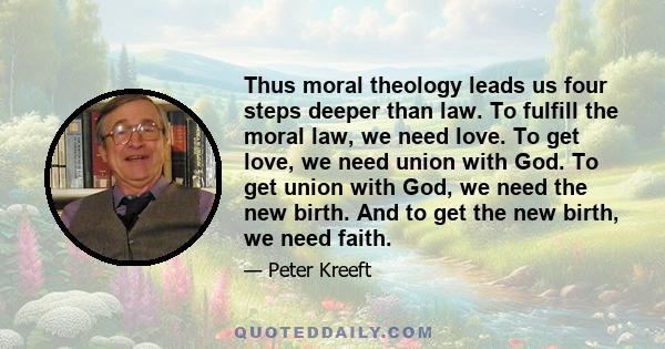 Thus moral theology leads us four steps deeper than law. To fulfill the moral law, we need love. To get love, we need union with God. To get union with God, we need the new birth. And to get the new birth, we need faith.