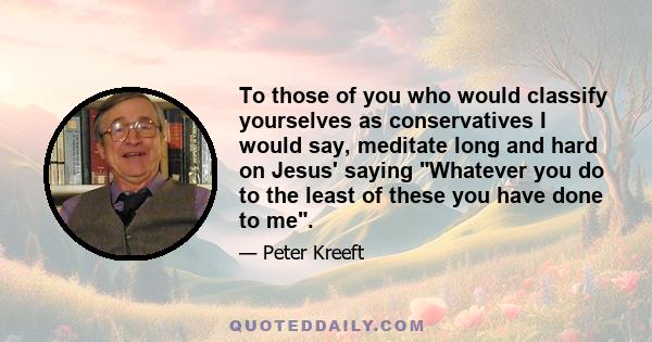 To those of you who would classify yourselves as conservatives I would say, meditate long and hard on Jesus' saying Whatever you do to the least of these you have done to me.