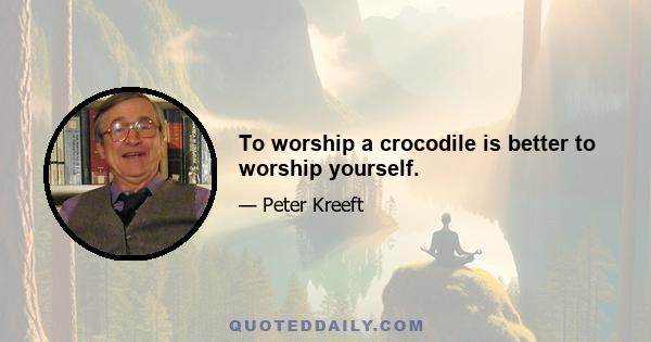 To worship a crocodile is better to worship yourself.