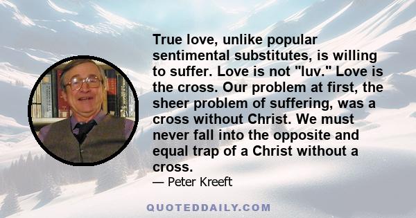 True love, unlike popular sentimental substitutes, is willing to suffer. Love is not luv. Love is the cross. Our problem at first, the sheer problem of suffering, was a cross without Christ. We must never fall into the