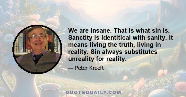 We are insane. That is what sin is. Sanctity is identitical with sanity. It means living the truth, living in reality. Sin always substitutes unreality for reality.