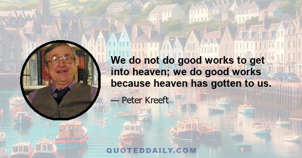 We do not do good works to get into heaven; we do good works because heaven has gotten to us.