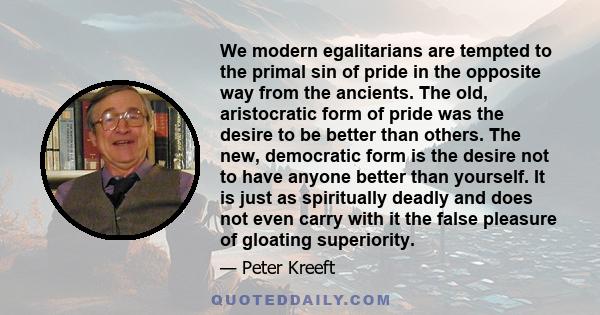 We modern egalitarians are tempted to the primal sin of pride in the opposite way from the ancients. The old, aristocratic form of pride was the desire to be better than others. The new, democratic form is the desire