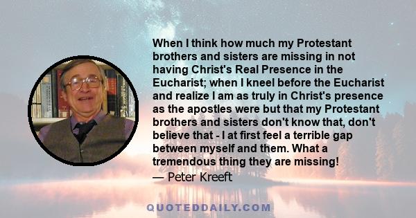 When I think how much my Protestant brothers and sisters are missing in not having Christ's Real Presence in the Eucharist; when I kneel before the Eucharist and realize I am as truly in Christ's presence as the