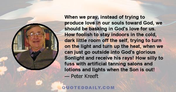 When we pray, instead of trying to produce love in our souls toward God, we should be basking in God's love for us. How foolish to stay indoors in the cold, dark little room off the self, trying to turn on the light and 