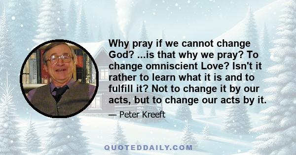 Why pray if we cannot change God? ...is that why we pray? To change omniscient Love? Isn't it rather to learn what it is and to fulfill it? Not to change it by our acts, but to change our acts by it.