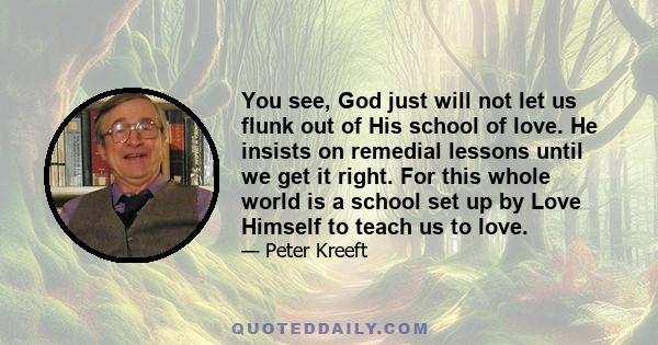 You see, God just will not let us flunk out of His school of love. He insists on remedial lessons until we get it right. For this whole world is a school set up by Love Himself to teach us to love.