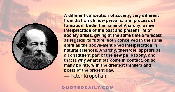 A different conception of society, very different from that which now prevails, is in process of formation. Under the name of Anarchy, a new interpretation of the past and present life of society arises, giving at the