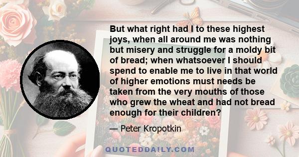 But what right had I to these highest joys, when all around me was nothing but misery and struggle for a moldy bit of bread; when whatsoever I should spend to enable me to live in that world of higher emotions must