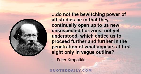 ...do not the bewitching power of all studies lie in that they continually open up to us new, unsuspected horizons, not yet understood, which entice us to proceed further and further in the penetration of what appears