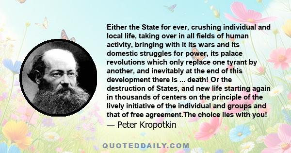 Either the State for ever, crushing individual and local life, taking over in all fields of human activity, bringing with it its wars and its domestic struggles for power, its palace revolutions which only replace one