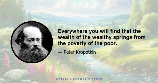 Everywhere you will find that the wealth of the wealthy springs from the poverty of the poor.