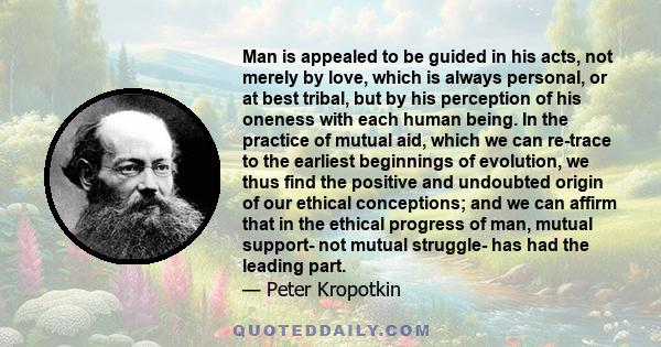 Man is appealed to be guided in his acts, not merely by love, which is always personal, or at best tribal, but by his perception of his oneness with each human being. In the practice of mutual aid, which we can re-trace 