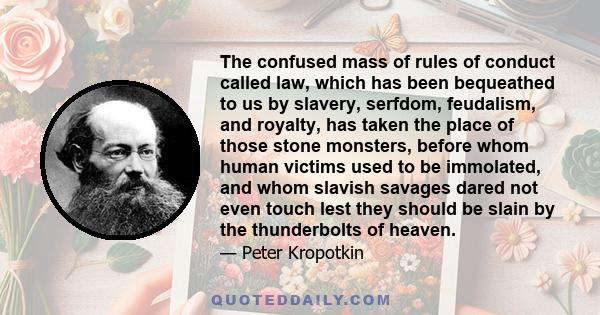 The confused mass of rules of conduct called law, which has been bequeathed to us by slavery, serfdom, feudalism, and royalty, has taken the place of those stone monsters, before whom human victims used to be immolated, 