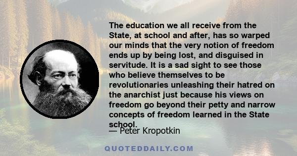 The education we all receive from the State, at school and after, has so warped our minds that the very notion of freedom ends up by being lost, and disguised in servitude. It is a sad sight to see those who believe