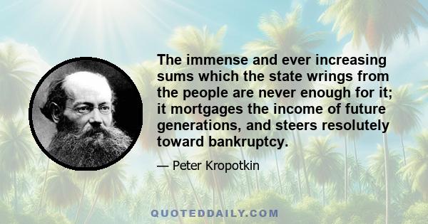 The immense and ever increasing sums which the state wrings from the people are never enough for it; it mortgages the income of future generations, and steers resolutely toward bankruptcy.