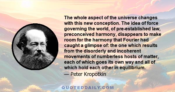 The whole aspect of the universe changes with this new conception. The idea of force governing the world, of pre-established law, preconceived harmony, disappears to make room for the harmony that Fourier had caught a