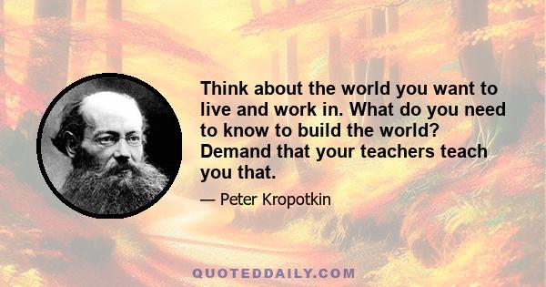 Think about the world you want to live and work in. What do you need to know to build the world? Demand that your teachers teach you that.