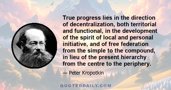 True progress lies in the direction of decentralization, both territorial and functional, in the development of the spirit of local and personal initiative, and of free federation from the simple to the compound, in