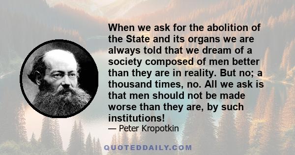 When we ask for the abolition of the State and its organs we are always told that we dream of a society composed of men better than they are in reality. But no; a thousand times, no. All we ask is that men should not be 