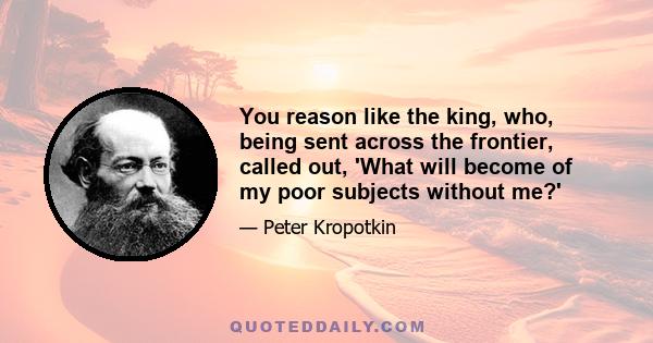 You reason like the king, who, being sent across the frontier, called out, 'What will become of my poor subjects without me?'