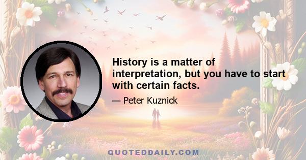 History is a matter of interpretation, but you have to start with certain facts.