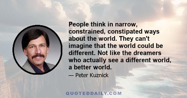 People think in narrow, constrained, constipated ways about the world. They can't imagine that the world could be different. Not like the dreamers who actually see a different world, a better world.