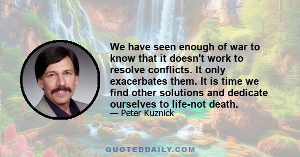 We have seen enough of war to know that it doesn't work to resolve conflicts. It only exacerbates them. It is time we find other solutions and dedicate ourselves to life-not death.