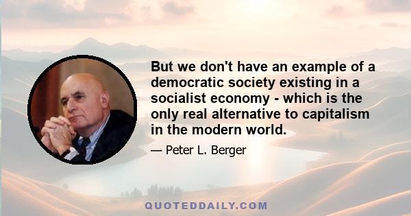 But we don't have an example of a democratic society existing in a socialist economy - which is the only real alternative to capitalism in the modern world.